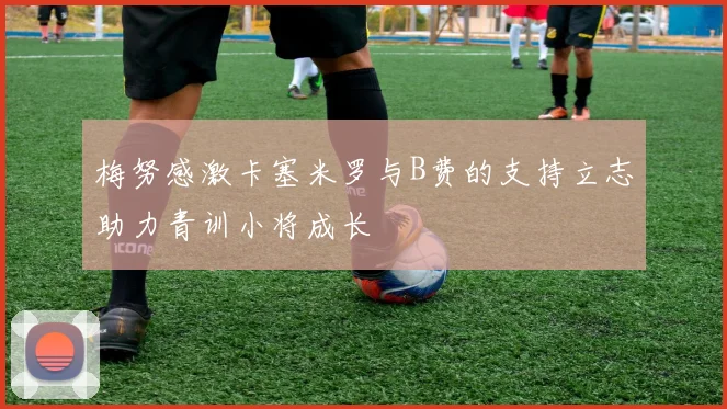 梅努感激卡塞米罗与B费的支持立志助力青训小将成长