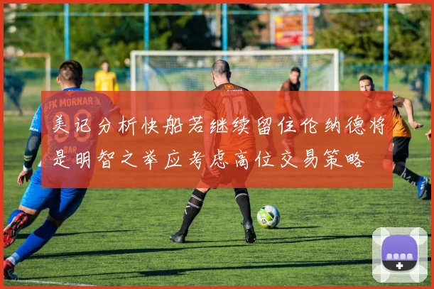 美记分析快船若继续留住伦纳德将是明智之举应考虑高位交易策略