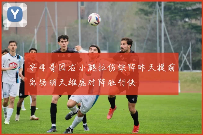 字母哥因右小腿拉伤缺阵昨天提前离场明天雄鹿对阵独行侠