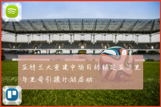 亚特兰大重建中场目标锁定亚沙里与里奇引援计划启动