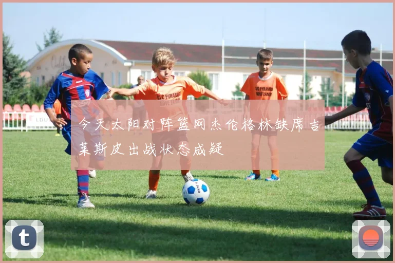 今天太阳对阵篮网杰伦格林缺席吉莱斯皮出战状态成疑