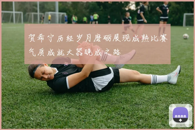贺希宁历经岁月磨砺展现成熟比赛气质成就大器晚成之路