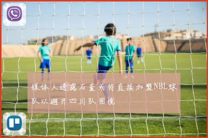 媒体人透露石奎或将直接加盟NBL球队以避开四川队困境
