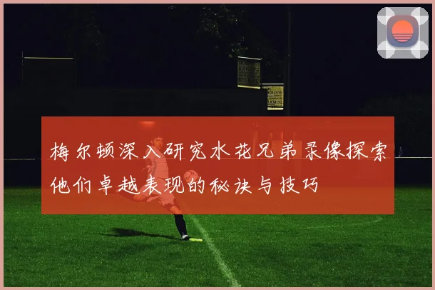 梅尔顿深入研究水花兄弟录像探索他们卓越表现的秘诀与技巧