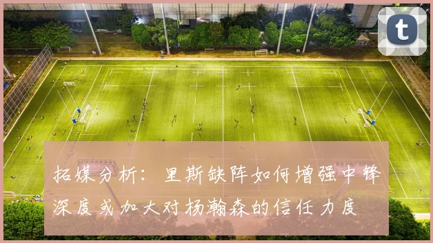 拓媒分析：里斯缺阵如何增强中锋深度或加大对杨瀚森的信任力度