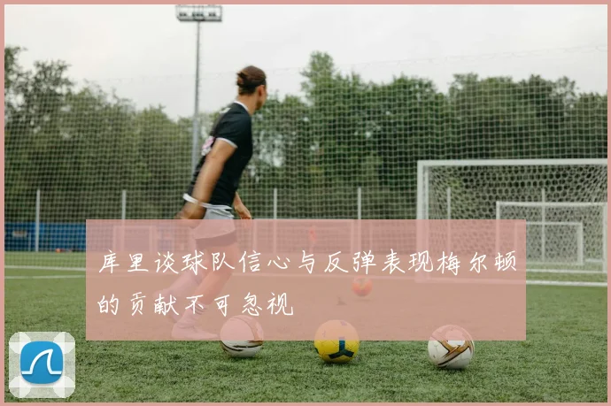 库里谈球队信心与反弹表现梅尔顿的贡献不可忽视