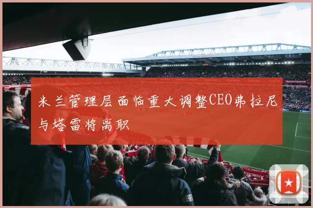米兰管理层面临重大调整CEO弗拉尼与塔雷将离职