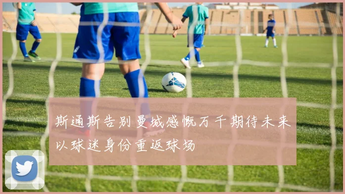 斯通斯告别曼城感慨万千期待未来以球迷身份重返球场