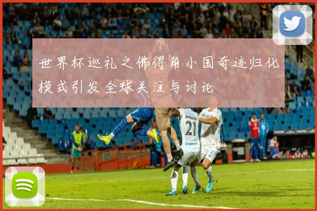 世界杯巡礼之佛得角小国奇迹归化模式引发全球关注与讨论