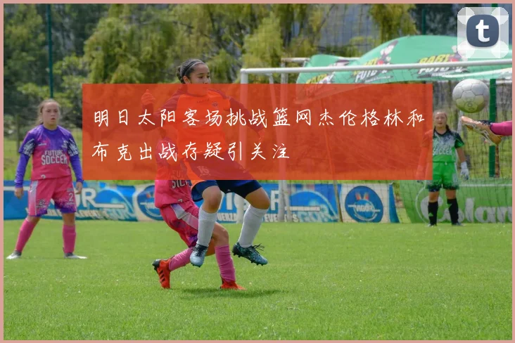 明日太阳客场挑战篮网杰伦格林和布克出战存疑引关注