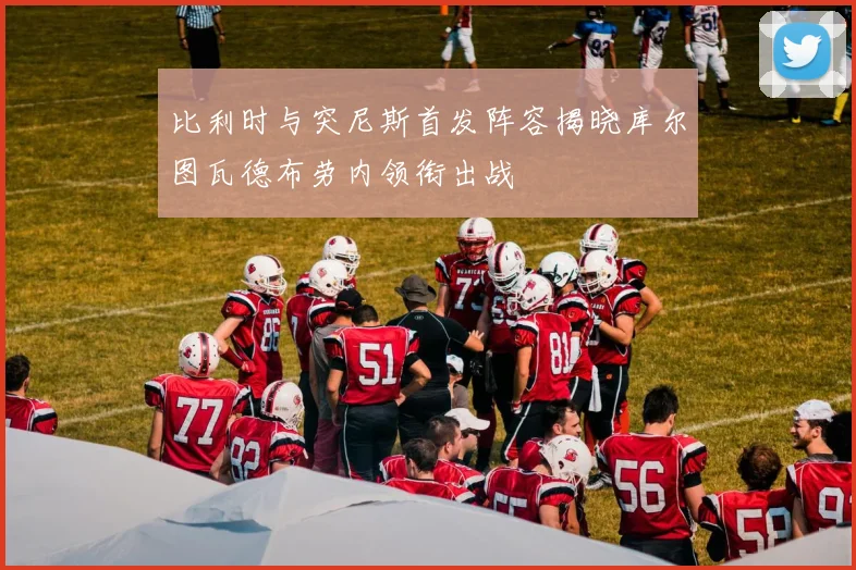 比利时与突尼斯首发阵容揭晓库尔图瓦德布劳内领衔出战