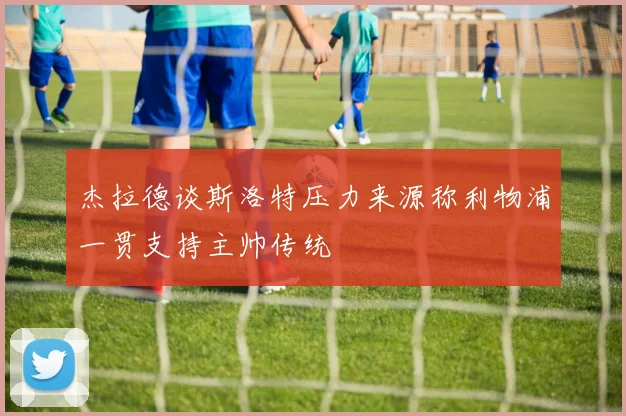 杰拉德谈斯洛特压力来源称利物浦一贯支持主帅传统