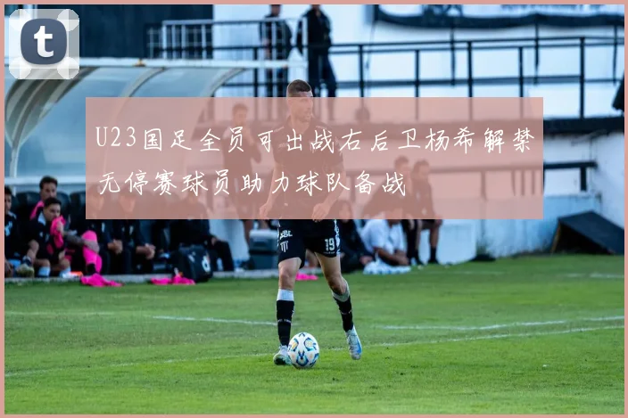 U23国足全员可出战右后卫杨希解禁无停赛球员助力球队备战
