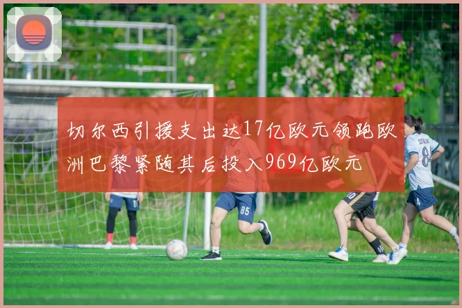 切尔西引援支出达17亿欧元领跑欧洲巴黎紧随其后投入969亿欧元