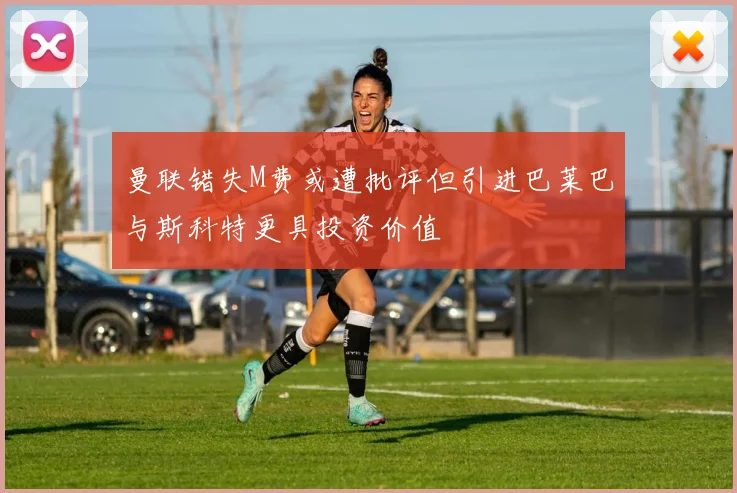 曼联错失M费或遭批评但引进巴莱巴与斯科特更具投资价值