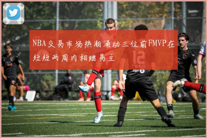 NBA交易市场热潮涌动三位前FMVP在短短两周内相继易主