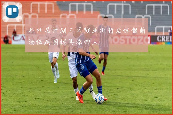 孔帕尼计划三叉戟亚洲行后休假前场伤病困扰再添四人