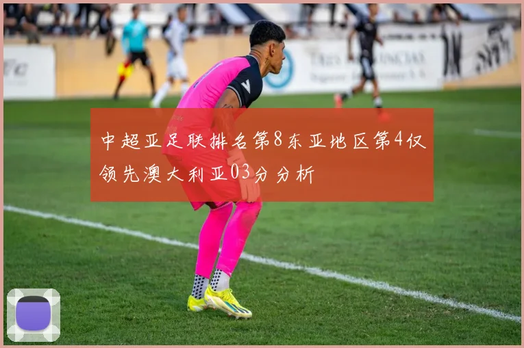 中超亚足联排名第8东亚地区第4仅领先澳大利亚03分分析
