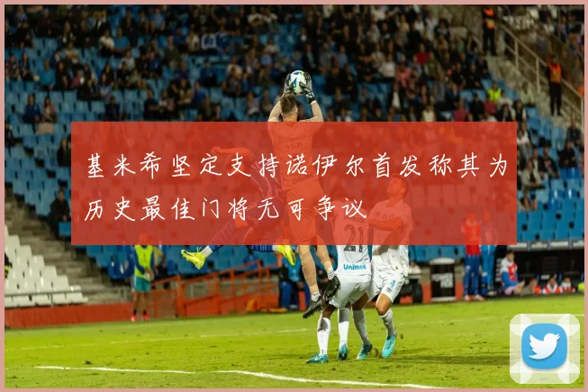 基米希坚定支持诺伊尔首发称其为历史最佳门将无可争议