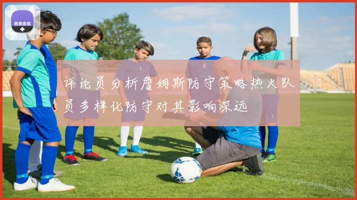 评论员分析詹姆斯防守策略热火队员多样化防守对其影响深远